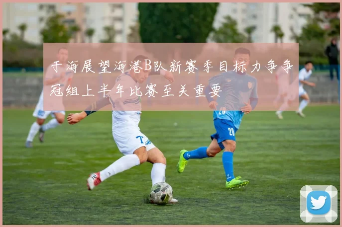 于海展望海港B队新赛季目标力争争冠组上半年比赛至关重要
