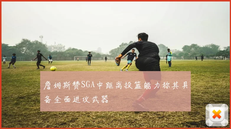 詹姆斯赞SGA中距离投篮能力称其具备全面进攻武器