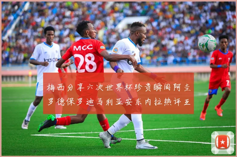 梅西分享六次世界杯珍贵瞬间阿圭罗德保罗迪马利亚安东内拉热评互动