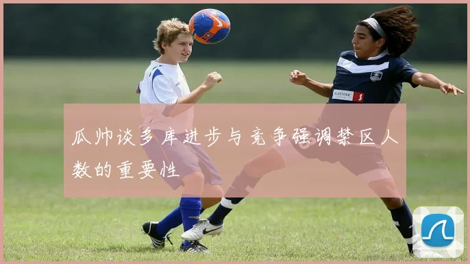 瓜帅谈多库进步与竞争强调禁区人数的重要性