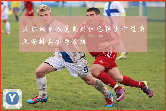 贝尔纳尔恢复良好但巴萨出于谨慎未安排其参与合练