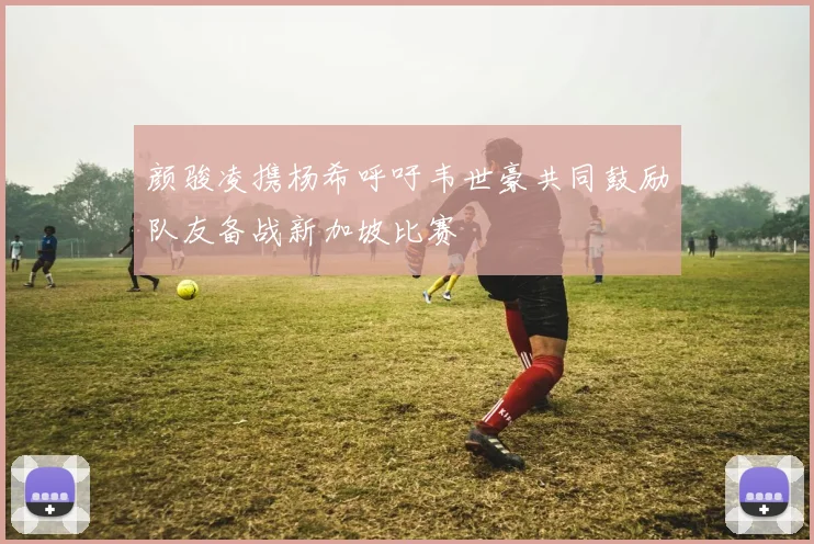 颜骏凌携杨希呼吁韦世豪共同鼓励队友备战新加坡比赛