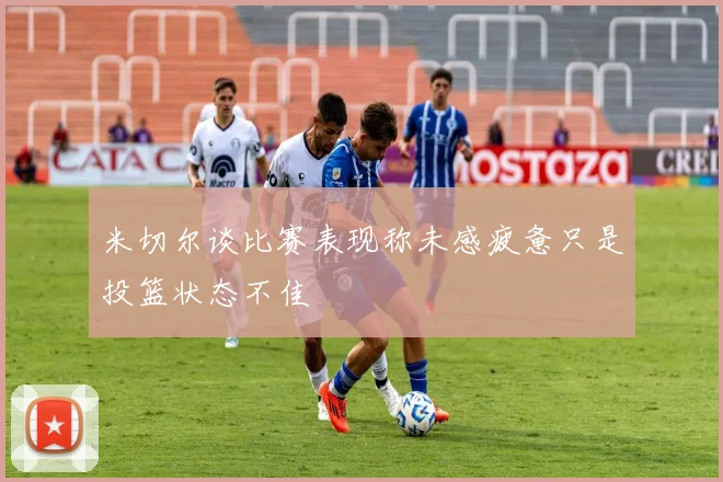 米切尔谈比赛表现称未感疲惫只是投篮状态不佳