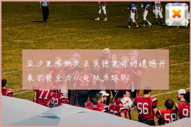 亚沙里感慨失去莫德里奇的遗憾并表示将全力以赴助力球队