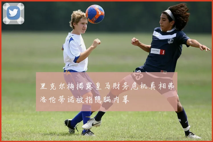 里克尔梅揭露皇马财务危机真相弗洛伦蒂诺被指隐瞒内幕