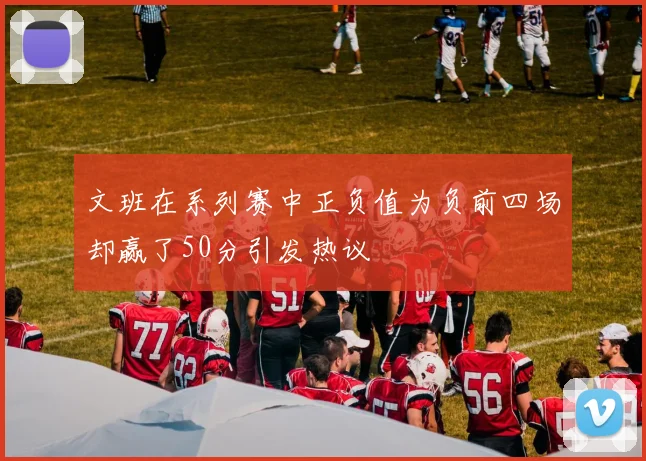 文班在系列赛中正负值为负前四场却赢了50分引发热议