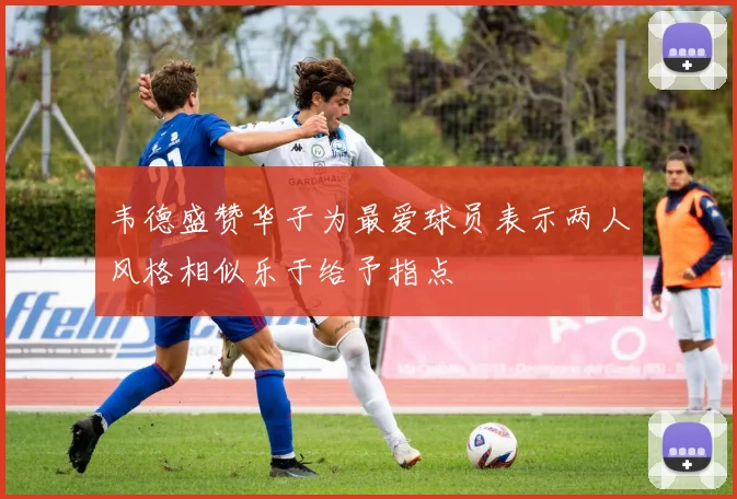韦德盛赞华子为最爱球员表示两人风格相似乐于给予指点