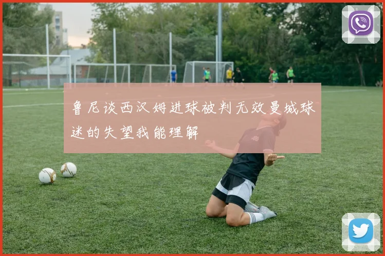 鲁尼谈西汉姆进球被判无效曼城球迷的失望我能理解