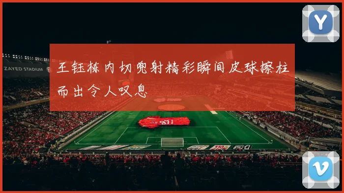 王钰栋内切兜射精彩瞬间皮球擦柱而出令人叹息