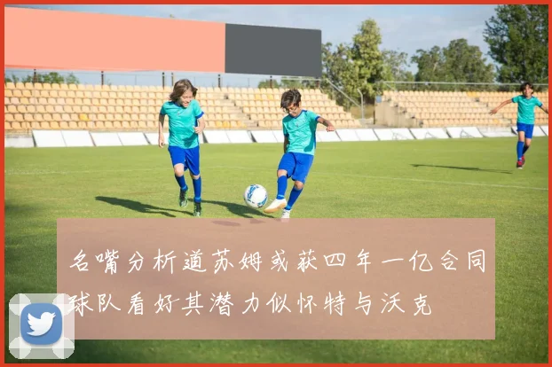 名嘴分析道苏姆或获四年一亿合同球队看好其潜力似怀特与沃克