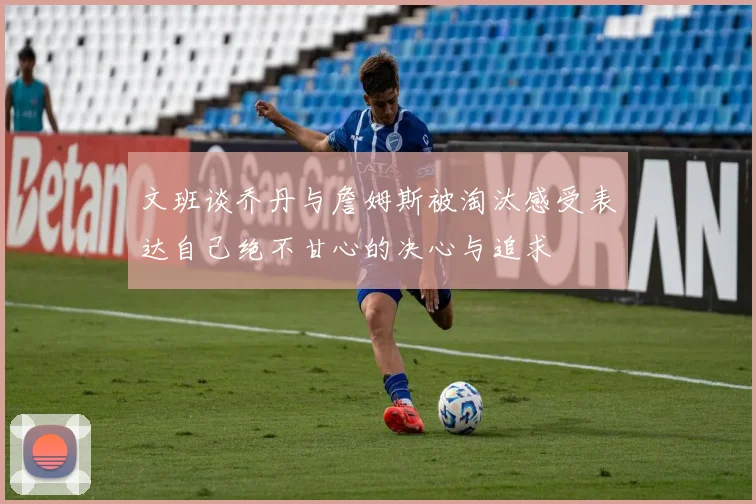 文班谈乔丹与詹姆斯被淘汰感受表达自己绝不甘心的决心与追求
