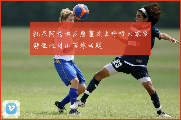 托尼阿伦回应詹蜜攻击呼吁大家冷静理性讨论篮球话题